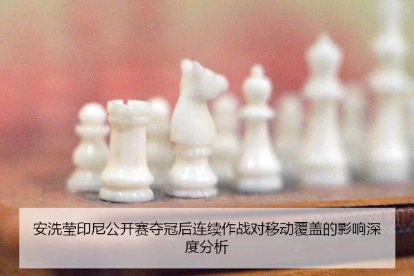 安洗莹印尼公开赛夺冠后连续作战对移动覆盖的影响深度分析